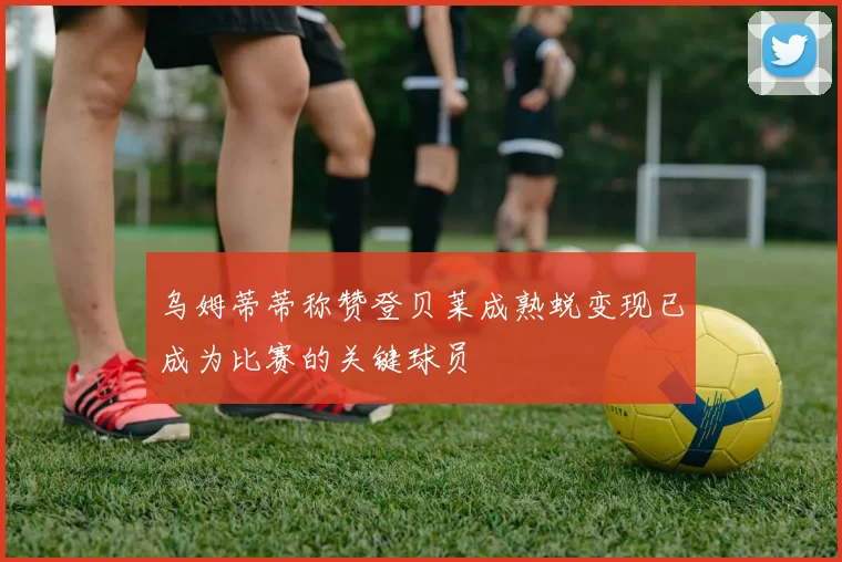 乌姆蒂蒂称赞登贝莱成熟蜕变现已成为比赛的关键球员