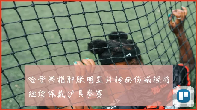 哈登拇指肿胀明显好转瘀伤减轻将继续佩戴护具参赛