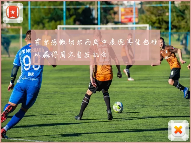 霍尔感慨切尔西周中表现再佳也难以赢得周末首发机会