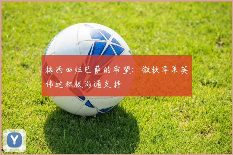梅西回归巴萨的希望：微软苹果英伟达积极沟通支持