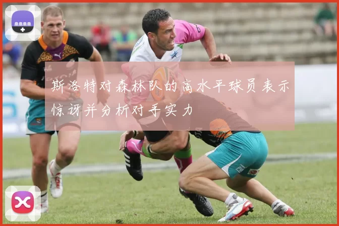 斯洛特对森林队的高水平球员表示惊讶并分析对手实力