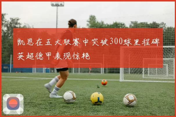 凯恩在五大联赛中突破300球里程碑英超德甲表现惊艳