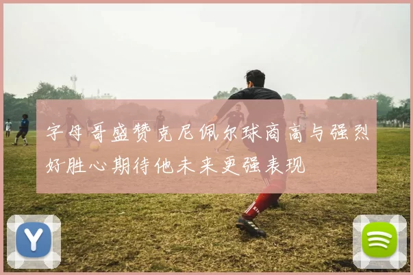 字母哥盛赞克尼佩尔球商高与强烈好胜心期待他未来更强表现